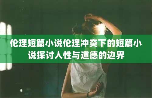 伦理短篇小说伦理冲突下的短篇小说探讨人性与道德的边界