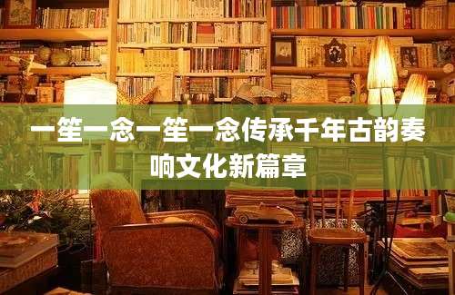 一笙一念一笙一念传承千年古韵奏响文化新篇章