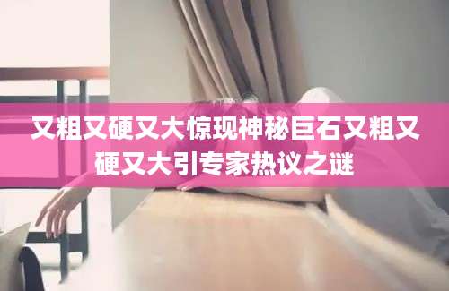 又粗又硬又大惊现神秘巨石又粗又硬又大引专家热议之谜