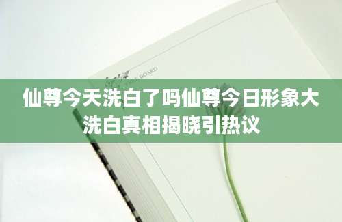 仙尊今天洗白了吗仙尊今日形象大洗白真相揭晓引热议