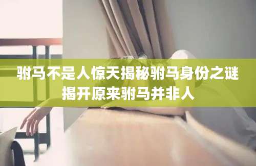 驸马不是人惊天揭秘驸马身份之谜揭开原来驸马并非人