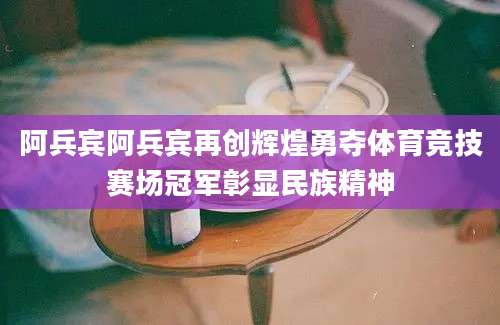 阿兵宾阿兵宾再创辉煌勇夺体育竞技赛场冠军彰显民族精神