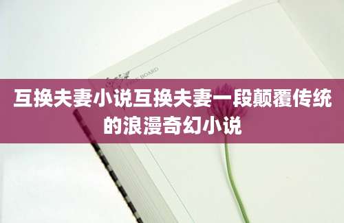 互换夫妻小说互换夫妻一段颠覆传统的浪漫奇幻小说