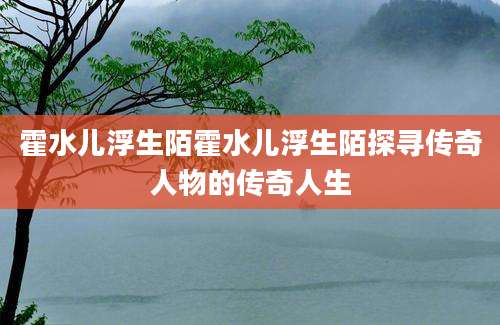 霍水儿浮生陌霍水儿浮生陌探寻传奇人物的传奇人生