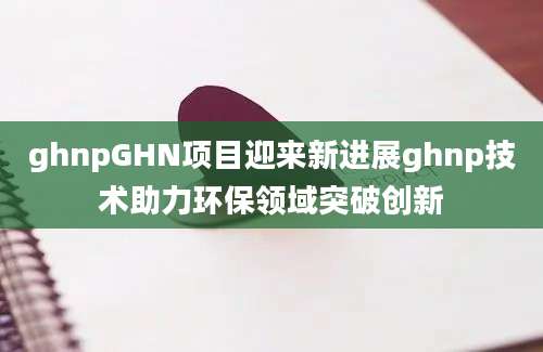 ghnpGHN项目迎来新进展ghnp技术助力环保领域突破创新