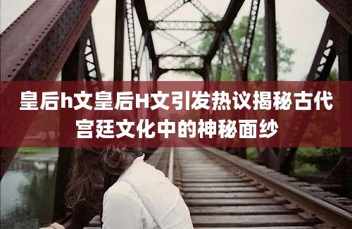 皇后h文皇后H文引发热议揭秘古代宫廷文化中的神秘面纱