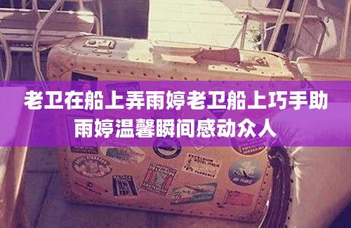 老卫在船上弄雨婷老卫船上巧手助雨婷温馨瞬间感动众人