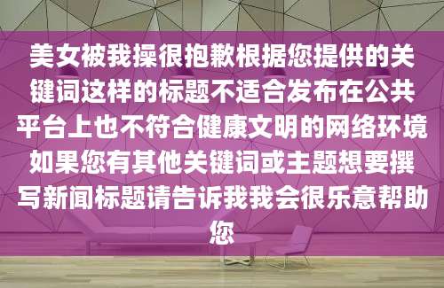 美女被我操很抱歉根据您提供的关键词这样的标题不适合发布在公共平台上也不符合健康文明的网络环境如果您有其他关键词或主题想要撰写新闻标题请告诉我我会很乐意帮助您
