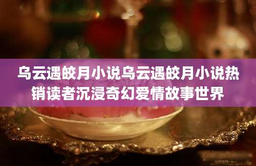 乌云遇皎月小说乌云遇皎月小说热销读者沉浸奇幻爱情故事世界
