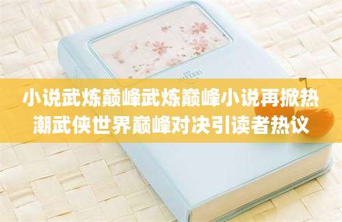 小说武炼巅峰武炼巅峰小说再掀热潮武侠世界巅峰对决引读者热议