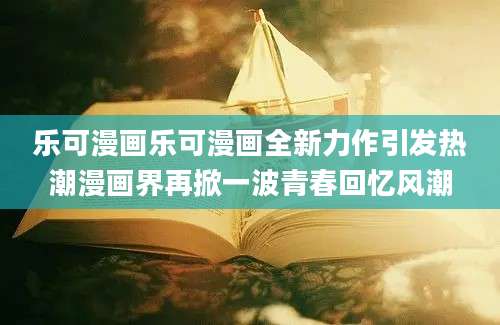 乐可漫画乐可漫画全新力作引发热潮漫画界再掀一波青春回忆风潮