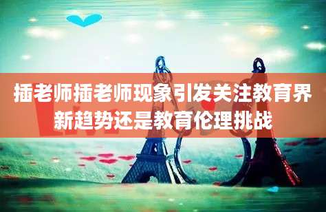 插老师插老师现象引发关注教育界新趋势还是教育伦理挑战