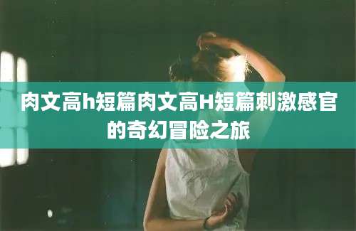 肉文高h短篇肉文高H短篇刺激感官的奇幻冒险之旅