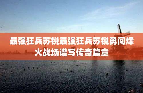 最强狂兵苏锐最强狂兵苏锐勇闯烽火战场谱写传奇篇章