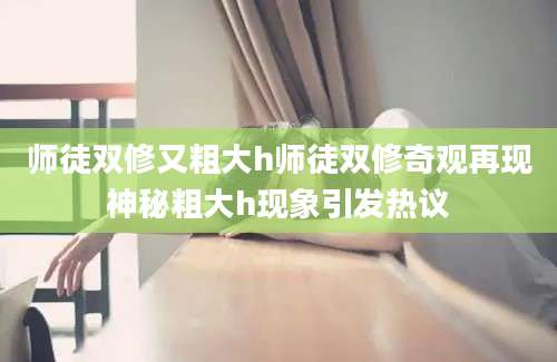 师徒双修又粗大h师徒双修奇观再现神秘粗大h现象引发热议