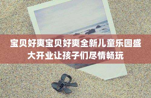 宝贝好爽宝贝好爽全新儿童乐园盛大开业让孩子们尽情畅玩