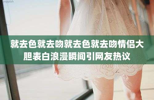 就去色就去吻就去色就去吻情侣大胆表白浪漫瞬间引网友热议
