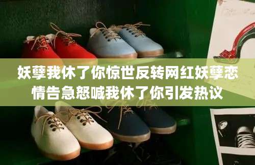 妖孽我休了你惊世反转网红妖孽恋情告急怒喊我休了你引发热议