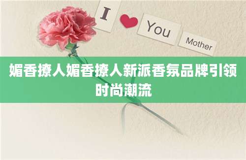 媚香撩人媚香撩人新派香氛品牌引领时尚潮流