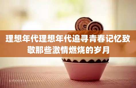 理想年代理想年代追寻青春记忆致敬那些激情燃烧的岁月