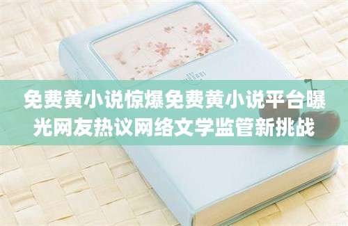 免费黄小说惊爆免费黄小说平台曝光网友热议网络文学监管新挑战