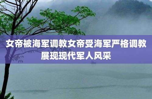 女帝被海军调教女帝受海军严格调教展现现代军人风采