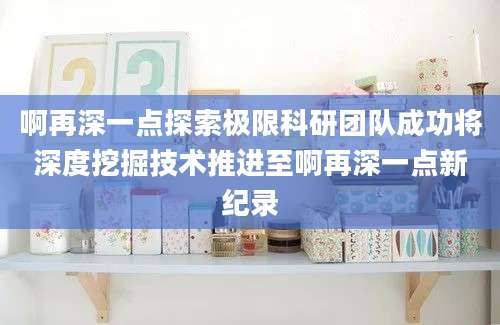 啊再深一点探索极限科研团队成功将深度挖掘技术推进至啊再深一点新纪录