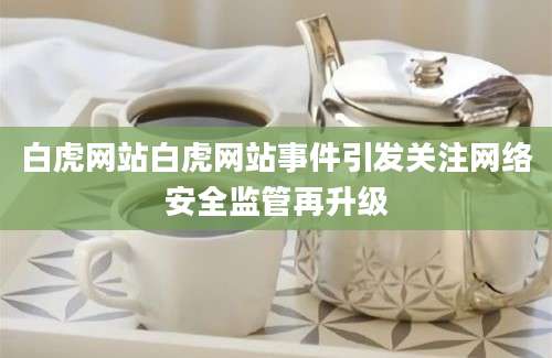 白虎网站白虎网站事件引发关注网络安全监管再升级