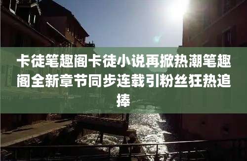 卡徒笔趣阁卡徒小说再掀热潮笔趣阁全新章节同步连载引粉丝狂热追捧