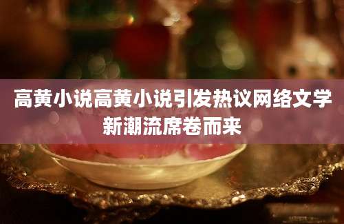 高黄小说高黄小说引发热议网络文学新潮流席卷而来