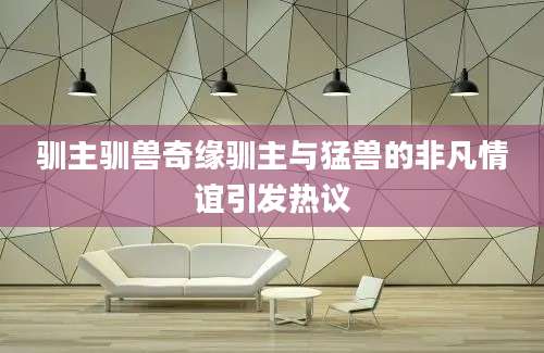 驯主驯兽奇缘驯主与猛兽的非凡情谊引发热议