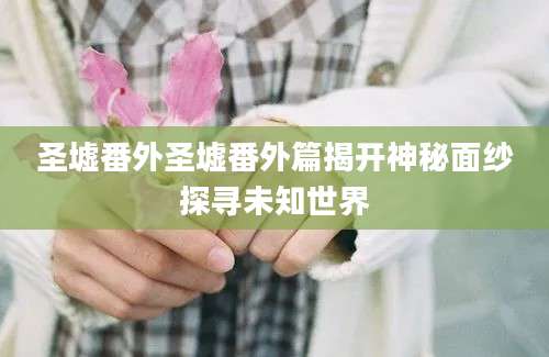 圣墟番外圣墟番外篇揭开神秘面纱探寻未知世界