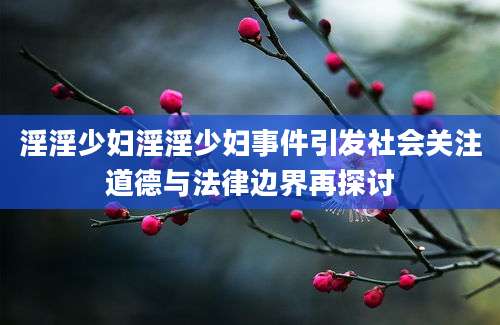 淫淫少妇淫淫少妇事件引发社会关注道德与法律边界再探讨