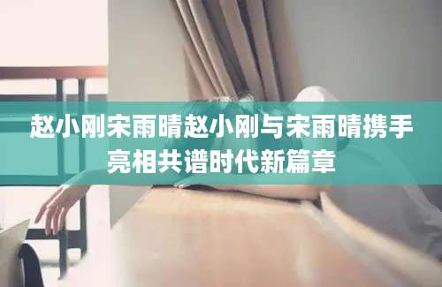 赵小刚宋雨晴赵小刚与宋雨晴携手亮相共谱时代新篇章