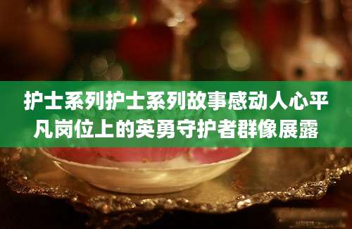 护士系列护士系列故事感动人心平凡岗位上的英勇守护者群像展露