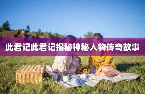 此君记此君记揭秘神秘人物传奇故事