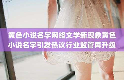 黄色小说名字网络文学新现象黄色小说名字引发热议行业监管再升级
