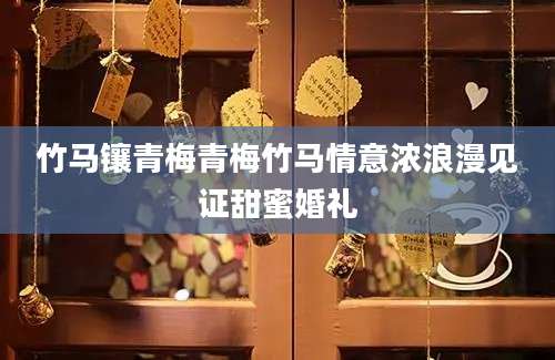 竹马镶青梅青梅竹马情意浓浪漫见证甜蜜婚礼