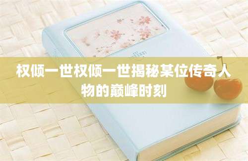 权倾一世权倾一世揭秘某位传奇人物的巅峰时刻