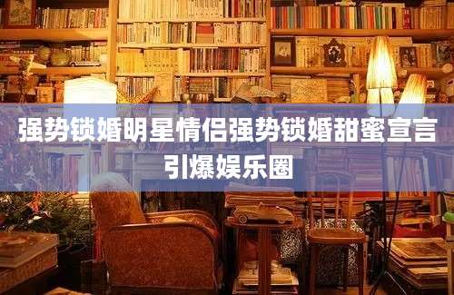 强势锁婚明星情侣强势锁婚甜蜜宣言引爆娱乐圈