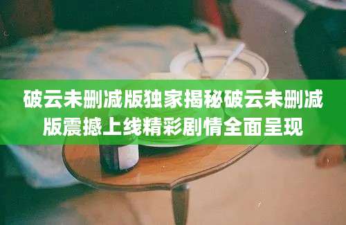 破云未删减版独家揭秘破云未删减版震撼上线精彩剧情全面呈现
