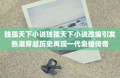 独孤天下小说独孤天下小说改编引发热潮穿越历史再现一代枭雄传奇