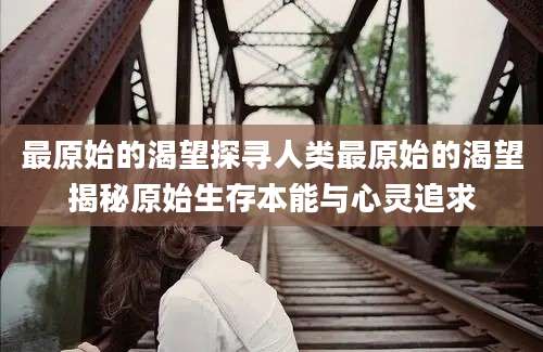 最原始的渴望探寻人类最原始的渴望揭秘原始生存本能与心灵追求