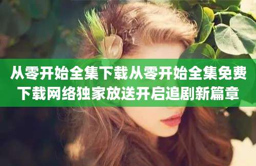 从零开始全集下载从零开始全集免费下载网络独家放送开启追剧新篇章