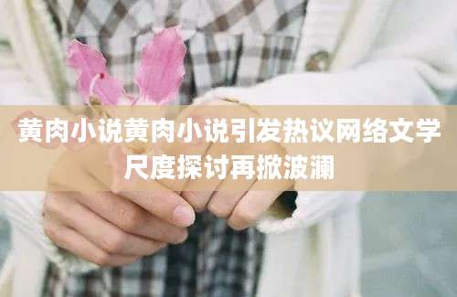 黄肉小说黄肉小说引发热议网络文学尺度探讨再掀波澜