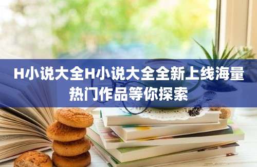 H小说大全H小说大全全新上线海量热门作品等你探索