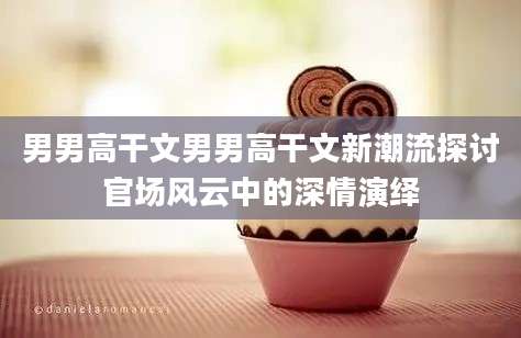 男男高干文男男高干文新潮流探讨官场风云中的深情演绎