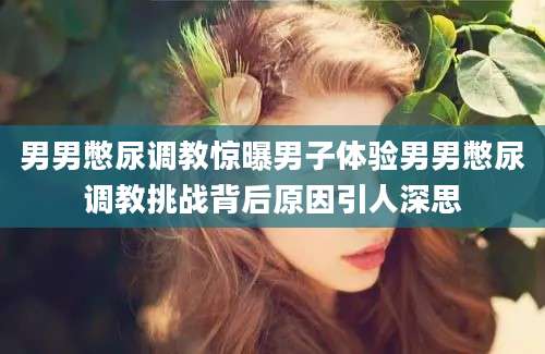 男男憋尿调教惊曝男子体验男男憋尿调教挑战背后原因引人深思