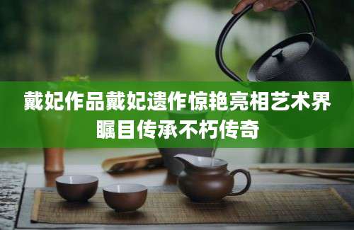 戴妃作品戴妃遗作惊艳亮相艺术界瞩目传承不朽传奇