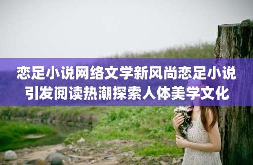 恋足小说网络文学新风尚恋足小说引发阅读热潮探索人体美学文化
